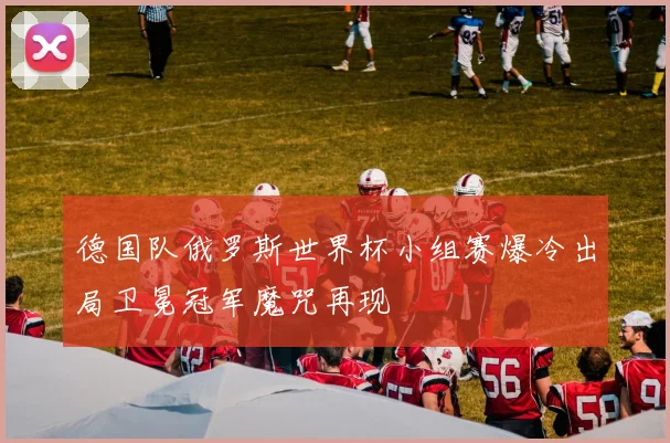 德国队俄罗斯世界杯小组赛爆冷出局卫冕冠军魔咒再现