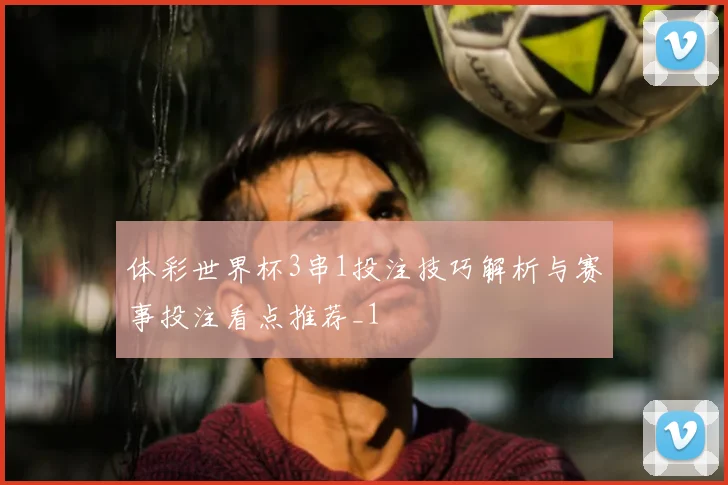 体彩世界杯3串1投注技巧解析与赛事投注看点推荐_1
