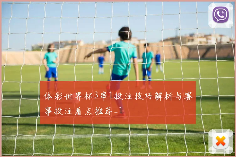 体彩世界杯3串1投注技巧解析与赛事投注看点推荐_1