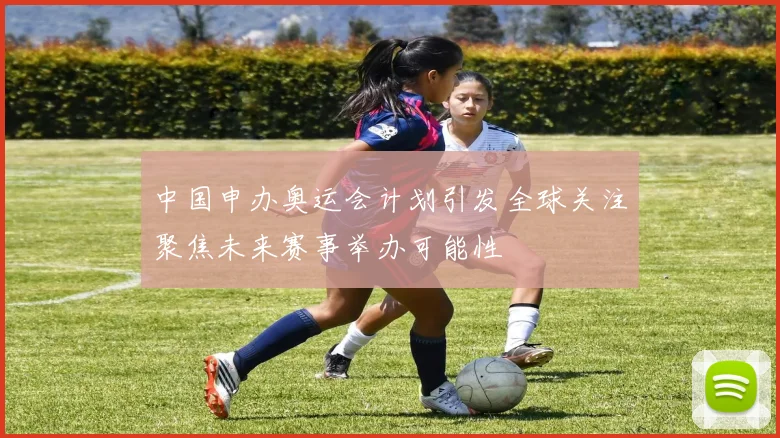 中国申办奥运会计划引发全球关注聚焦未来赛事举办可能性