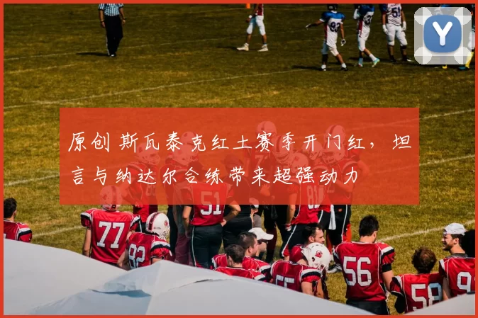 原创 斯瓦泰克红土赛季开门红，坦言与纳达尔合练带来超强动力