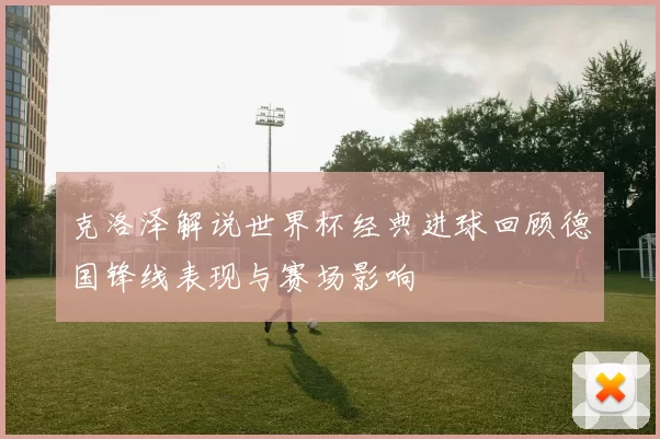 克洛泽解说世界杯经典进球回顾德国锋线表现与赛场影响