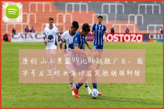 原创 山东男篮99比86战胜广东，国字号后卫对决高诗岩完胜胡明轩徐杰