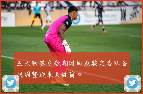 五大联赛冬歇期时间表敲定各队备战调整迎来关键窗口